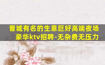 晋城有名的生意巨好高端夜场豪华ktv招聘-无杂费无压力